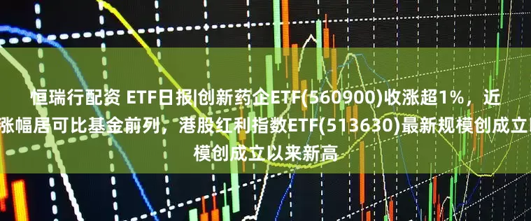 恒瑞行配资 ETF日报|创新药企ETF(560900)收涨超1%，近3月累计涨幅居可比基金前列，港股红利指数ETF(513630)最新规模创成立以来新高