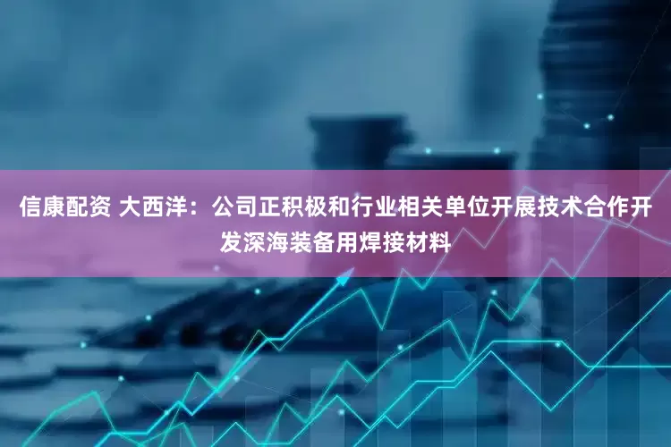 信康配资 大西洋：公司正积极和行业相关单位开展技术合作开发深海装备用焊接材料