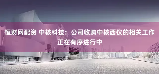 恒财网配资 中核科技：公司收购中核西仪的相关工作正在有序进行中