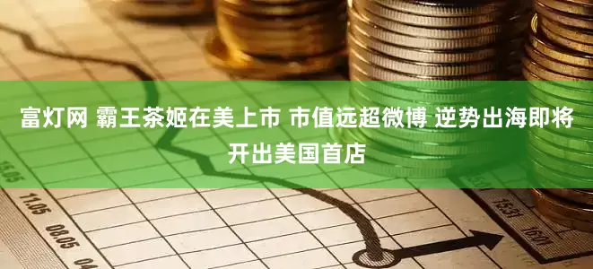 富灯网 霸王茶姬在美上市 市值远超微博 逆势出海即将开出美国首店