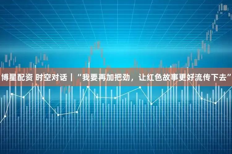 博星配资 时空对话｜“我要再加把劲，让红色故事更好流传下去”