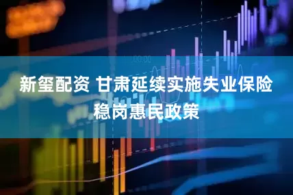 新玺配资 甘肃延续实施失业保险稳岗惠民政策