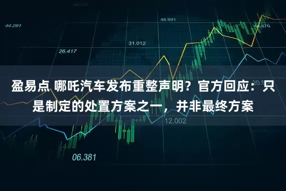 盈易点 哪吒汽车发布重整声明？官方回应：只是制定的处置方案之一，并非最终方案