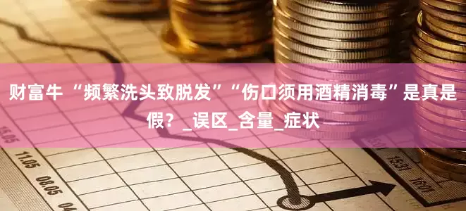 财富牛 “频繁洗头致脱发”“伤口须用酒精消毒”是真是假？_误区_含量_症状