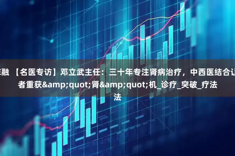 股E融 【名医专访】邓立武主任：三十年专注肾病治疗，中西医结合让患者重获&quot;肾&quot;机_诊疗_突破_疗法