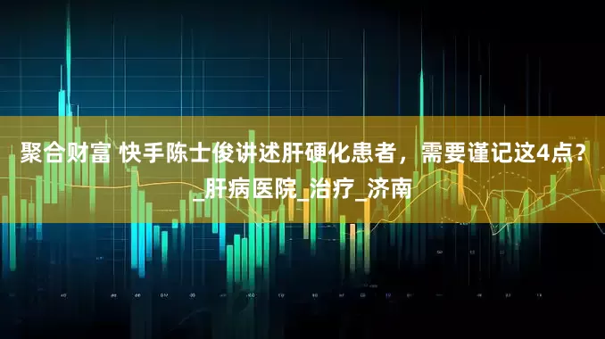 聚合财富 快手陈士俊讲述肝硬化患者，需要谨记这4点？_肝病医院_治疗_济南