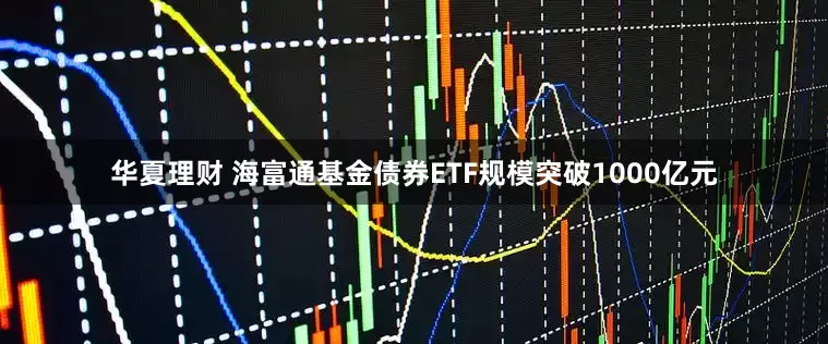 华夏理财 海富通基金债券ETF规模突破1000亿元