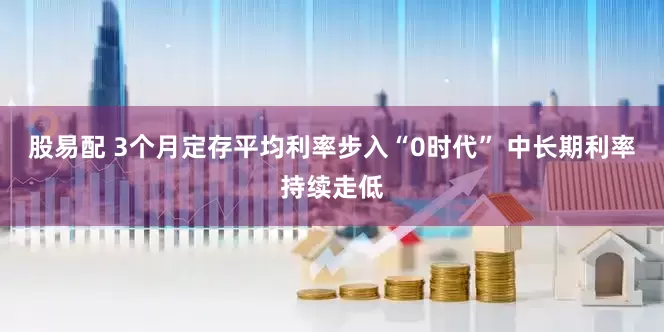股易配 3个月定存平均利率步入“0时代” 中长期利率持续走低