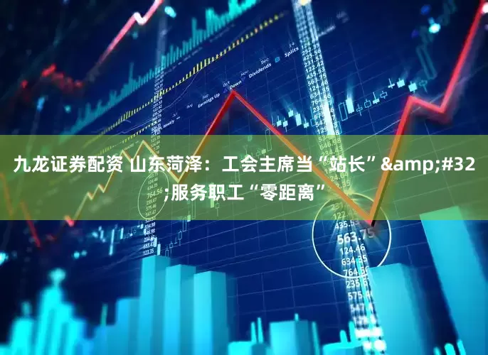 九龙证券配资 山东菏泽：工会主席当“站长”&#32;服务职工“零距离”