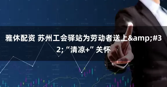 雅休配资 苏州工会驿站为劳动者送上&#32;“清凉+”关怀