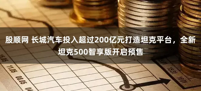 股顺网 长城汽车投入超过200亿元打造坦克平台，全新坦克500智享版开启预售