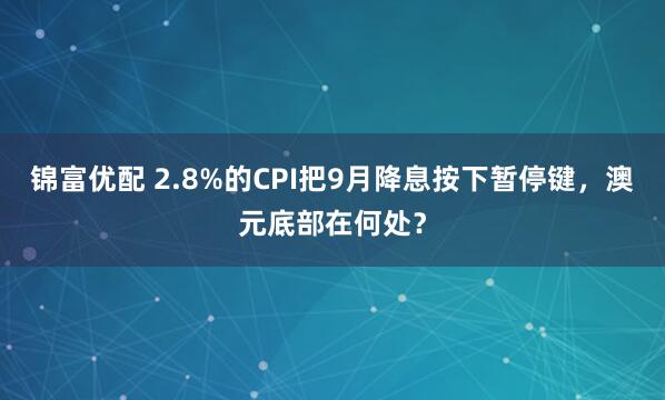 锦富优配 2.8%的CPI把9月降息按下暂停键，澳元底部在何处？