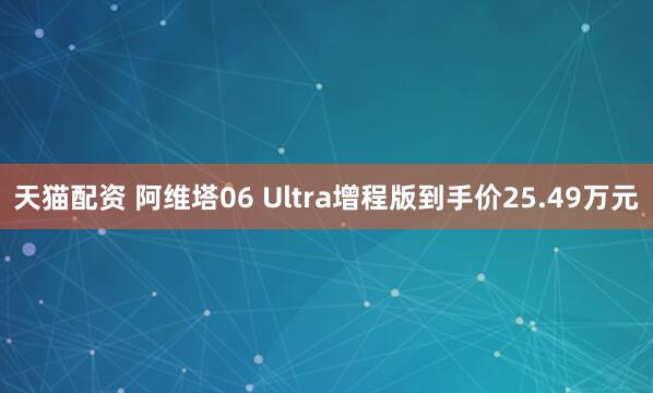 天猫配资 阿维塔06 Ultra增程版到手价25.49万元