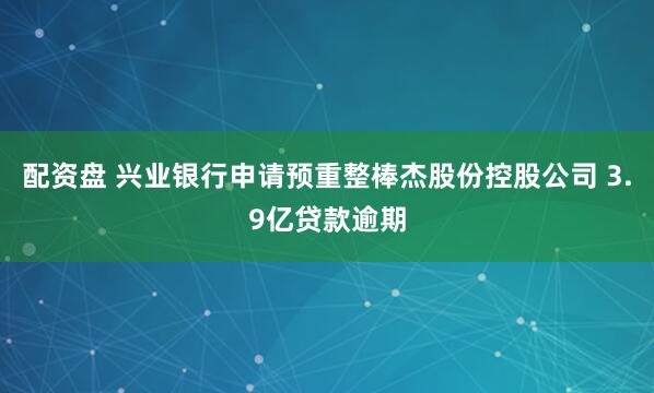 配资盘 兴业银行申请预重整棒杰股份控股公司 3.9亿贷款逾期