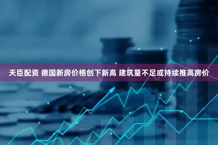 天臣配资 德国新房价格创下新高 建筑量不足或持续推高房价
