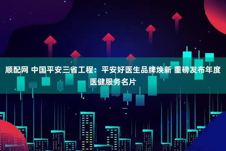 顺配网 中国平安三省工程：平安好医生品牌焕新 重磅发布年度医健服务名片