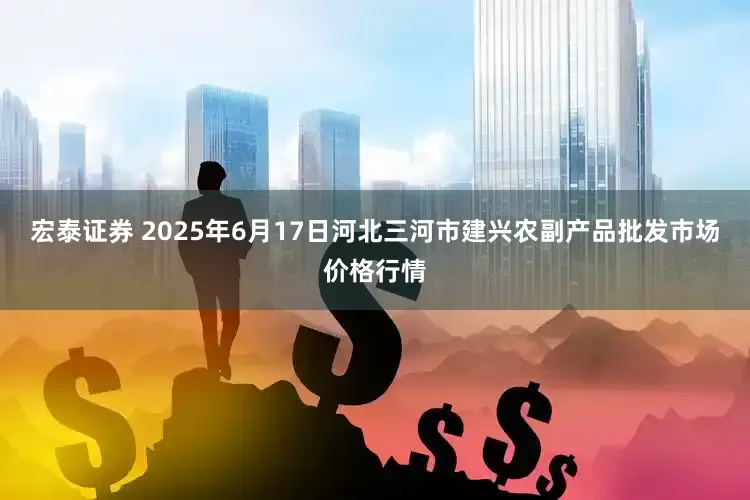 宏泰证券 2025年6月17日河北三河市建兴农副产品批发市场价格行情