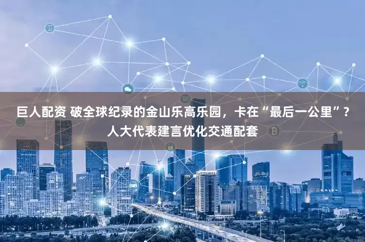 巨人配资 破全球纪录的金山乐高乐园，卡在“最后一公里”？人大代表建言优化交通配套