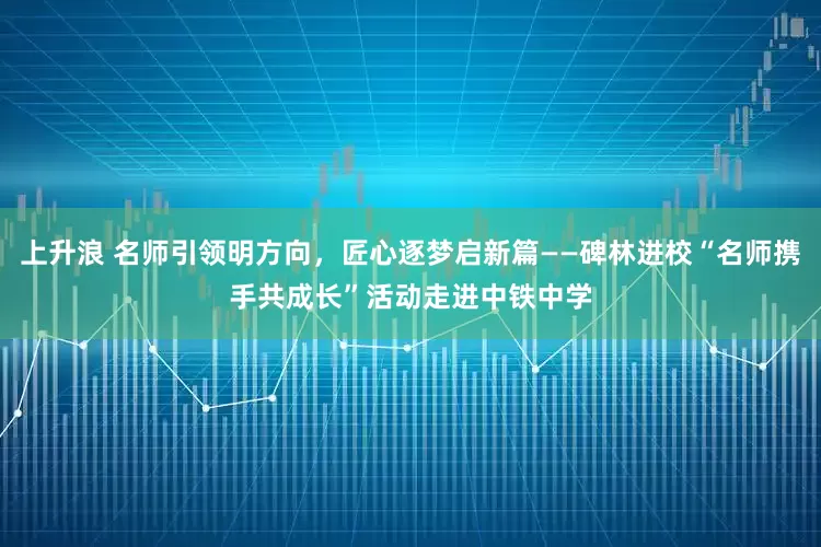 上升浪 名师引领明方向，匠心逐梦启新篇——碑林进校“名师携手共成长”活动走进中铁中学