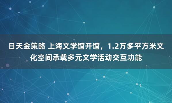 日天金策略 上海文学馆开馆，1.2万多平方米文化空间承载多元文学活动交互功能