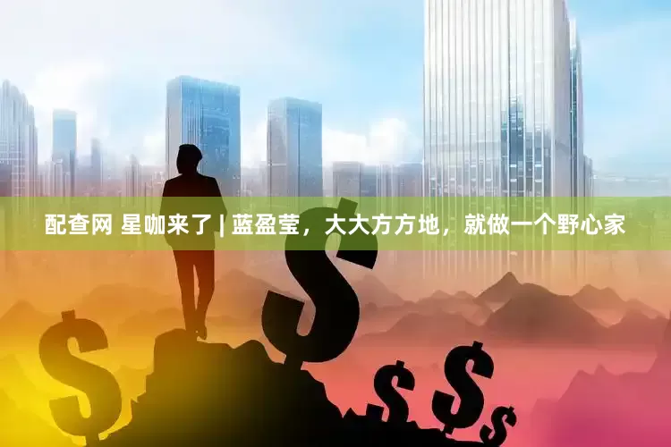 配查网 星咖来了 | 蓝盈莹，大大方方地，就做一个野心家